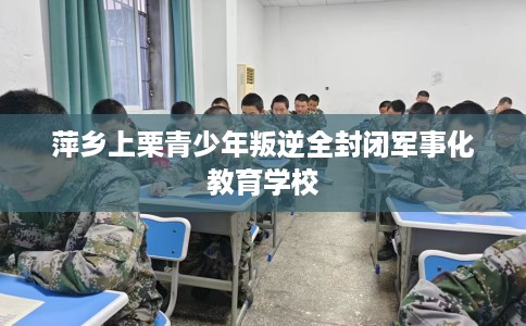 萍乡上栗青少年叛逆全封闭军事化教育学校