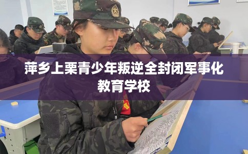 萍乡上栗青少年叛逆全封闭军事化教育学校