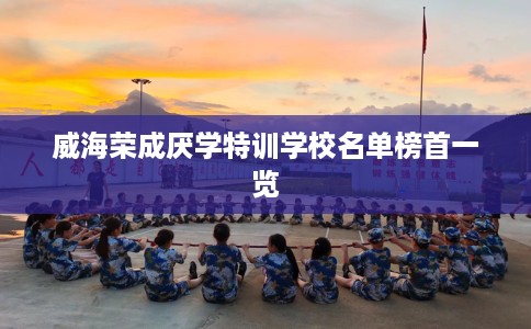 威海荣成厌学特训学校名单榜首一览