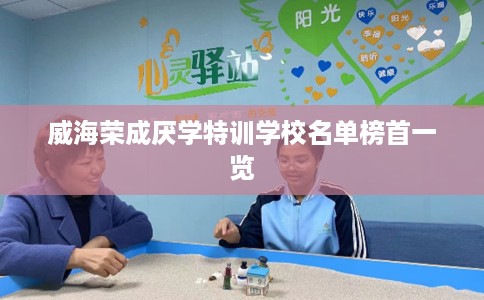 威海荣成厌学特训学校名单榜首一览