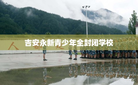 吉安永新青少年全封闭学校 吉安永新青少年全封闭学校