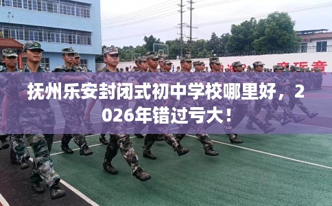 抚州乐安封闭式初中学校哪里好，2026年错过亏大！