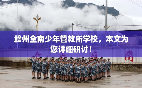 赣州全南少年管教所学校，本文为您详细研讨！