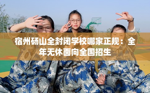 宿州砀山全封闭学校哪家正规：全年无休面向全国招生
