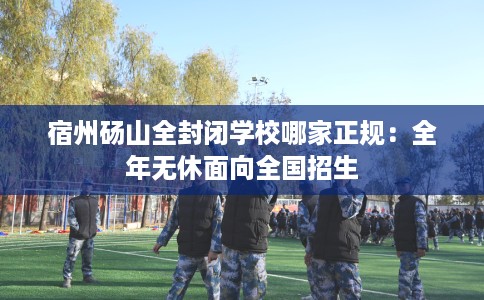 宿州砀山全封闭学校哪家正规：全年无休面向全国招生