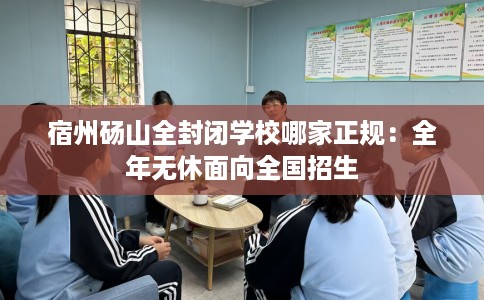 宿州砀山全封闭学校哪家正规：全年无休面向全国招生