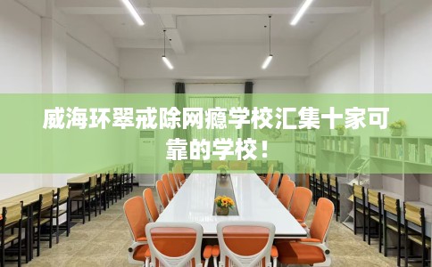 威海环翠戒除网瘾学校汇集十家可靠的学校！