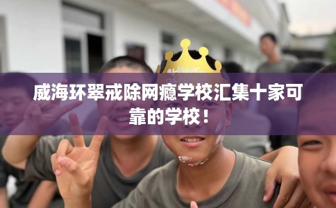威海环翠戒除网瘾学校汇集十家可靠的学校！
