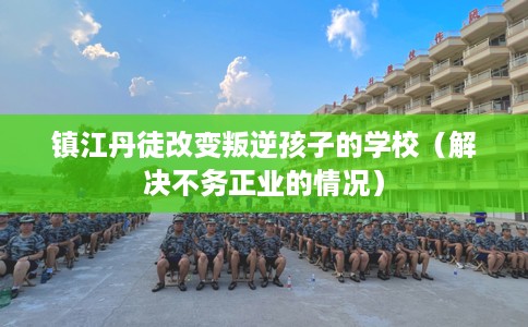 镇江丹徒改变叛逆孩子的学校（解决不务正业的情况）