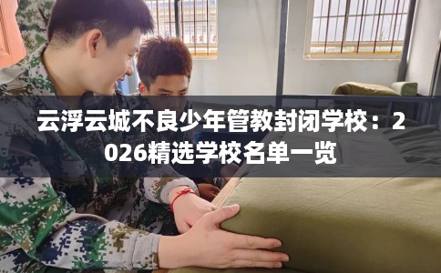 云浮云城不良少年管教封闭学校：2026精选学校名单一览