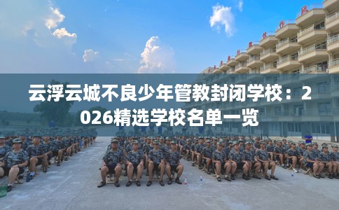 云浮云城不良少年管教封闭学校：2026精选学校名单一览