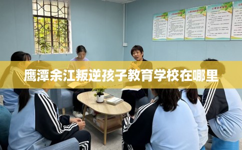 鹰潭余江叛逆孩子教育学校在哪里