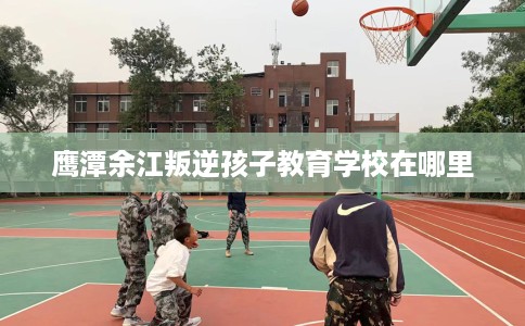 鹰潭余江叛逆孩子教育学校在哪里