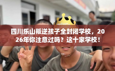 四川乐山叛逆孩子全封闭学校，2026年你注意过吗？这十家学校！