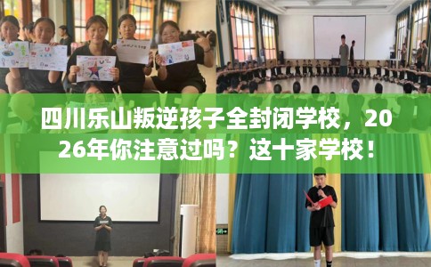 四川乐山叛逆孩子全封闭学校，2026年你注意过吗？这十家学校！