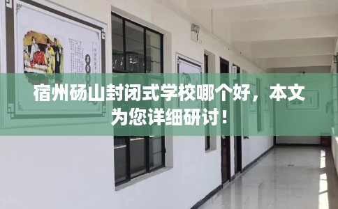 宿州砀山封闭式学校哪个好，本文为您详细研讨！