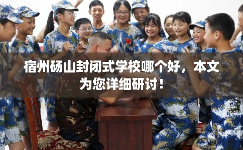宿州砀山封闭式学校哪个好，本文为您详细研讨！
