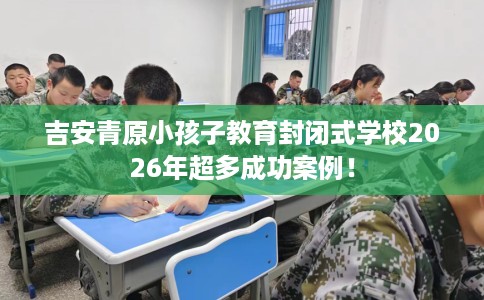 吉安青原小孩子教育封闭式学校2026年超多成功案例！