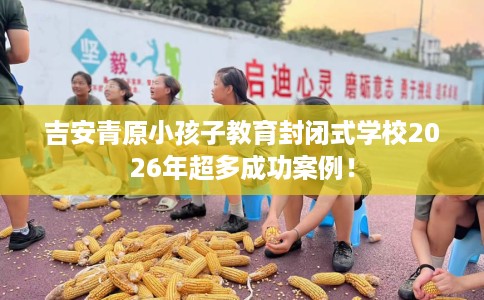 吉安青原小孩子教育封闭式学校2026年超多成功案例！