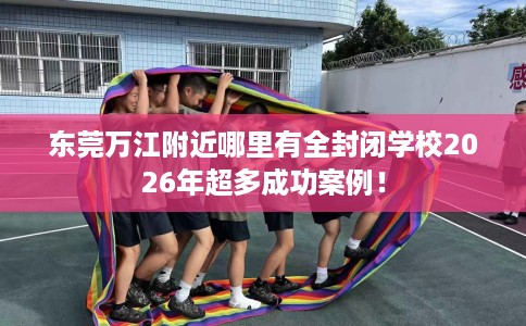 东莞万江附近哪里有全封闭学校2026年超多成功案例！