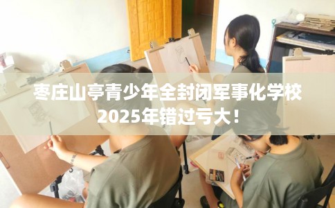 枣庄山亭青少年全封闭军事化学校2025年错过亏大！