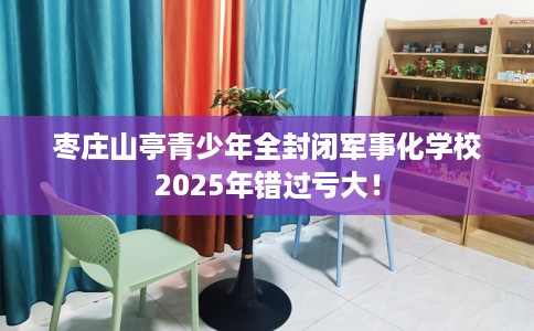 枣庄山亭青少年全封闭军事化学校2025年错过亏大！