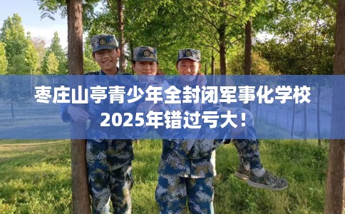 枣庄山亭青少年全封闭军事化学校2025年错过亏大！