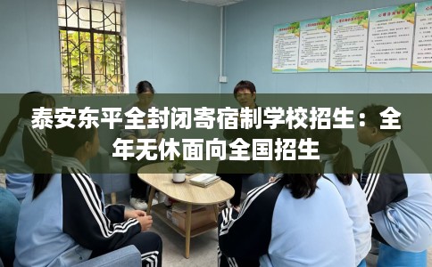 泰安东平全封闭寄宿制学校招生：全年无休面向全国招生