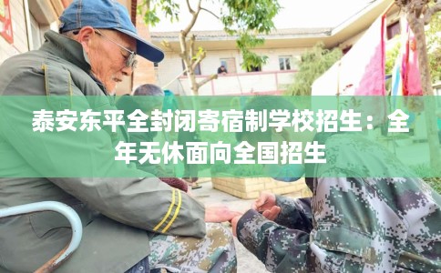 泰安东平全封闭寄宿制学校招生：全年无休面向全国招生