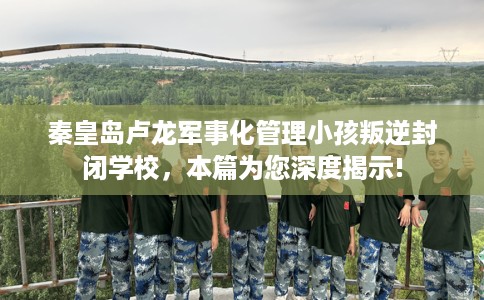 秦皇岛卢龙军事化管理小孩叛逆封闭学校，本篇为您深度揭示!