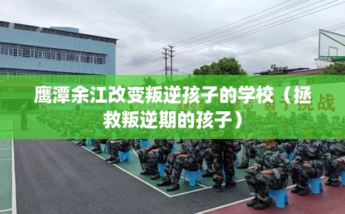 鹰潭余江改变叛逆孩子的学校（拯救叛逆期的孩子）