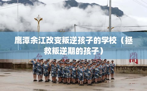 鹰潭余江改变叛逆孩子的学校（拯救叛逆期的孩子）