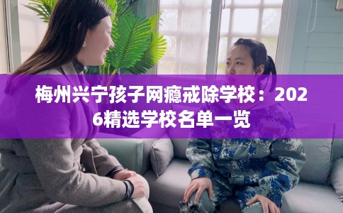 梅州兴宁孩子网瘾戒除学校：2026精选学校名单一览