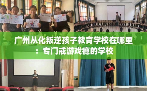 广州从化叛逆孩子教育学校在哪里：专门戒游戏瘾的学校