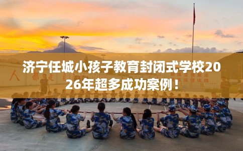济宁任城小孩子教育封闭式学校2026年超多成功案例！
