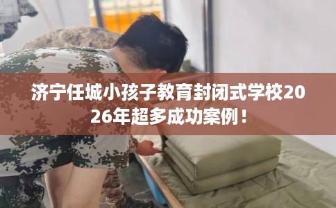 济宁任城小孩子教育封闭式学校2026年超多成功案例！