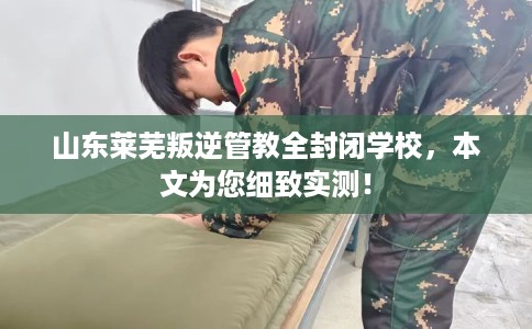 山东莱芜叛逆管教全封闭学校,本文为您细致实测! 山东莱芜叛逆管教全封闭学校,本文为您细致实测!