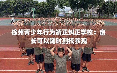 徐州青少年行为矫正纠正学校：家长可以随时到校参观