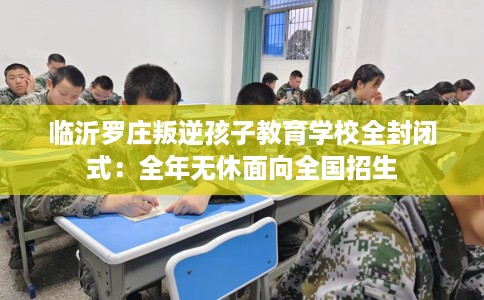 临沂罗庄叛逆孩子教育学校全封闭式：全年无休面向全国招生