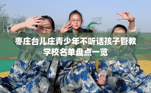 枣庄台儿庄青少年不听话孩子管教学校名单盘点一览