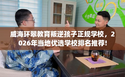 威海环翠教育叛逆孩子正规学校，2026年当地优选学校排名推荐!