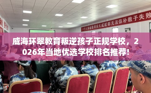 威海环翠教育叛逆孩子正规学校，2026年当地优选学校排名推荐!