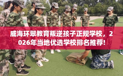 威海环翠教育叛逆孩子正规学校，2026年当地优选学校排名推荐!