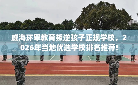 威海环翠教育叛逆孩子正规学校，2026年当地优选学校排名推荐!