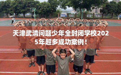 天津武清问题少年全封闭学校2025年超多成功案例！