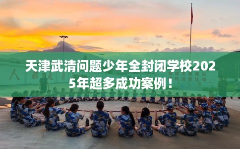 天津武清问题少年全封闭学校2025年超多成功案例！