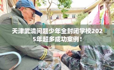 天津武清问题少年全封闭学校2025年超多成功案例！