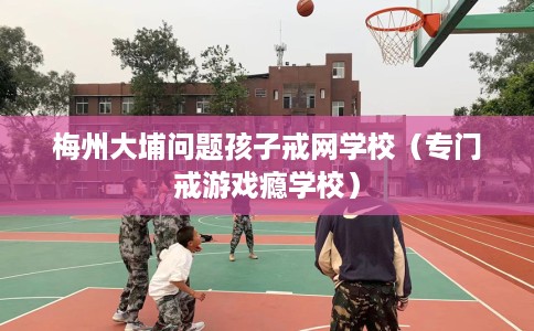 梅州大埔问题孩子戒网学校（专门戒游戏瘾学校）
