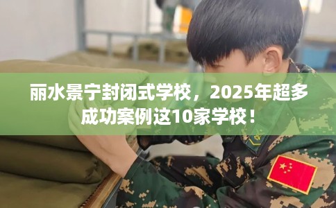 丽水景宁封闭式学校,2025年超多成功案例这10家学校! 丽水景宁封闭式学校,2025年超多成功案例这10家学校!