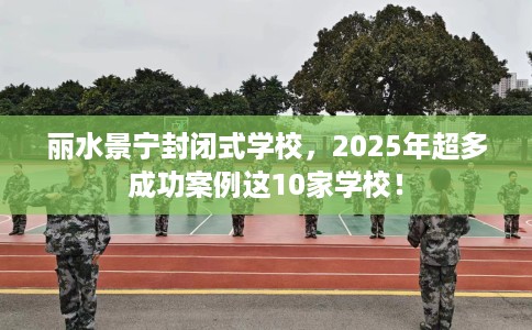 丽水景宁封闭式学校,2025年超多成功案例这10家学校! 丽水景宁封闭式学校,2025年超多成功案例这10家学校!